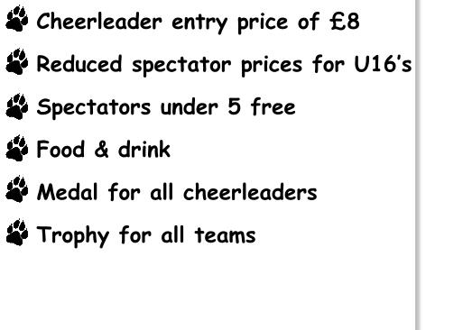 Cheerleader entry price of £8  Reduced spectator prices for U16’s  Spectators under 5 free  Food & drink  Medal for all cheerleaders  Trophy for all teams